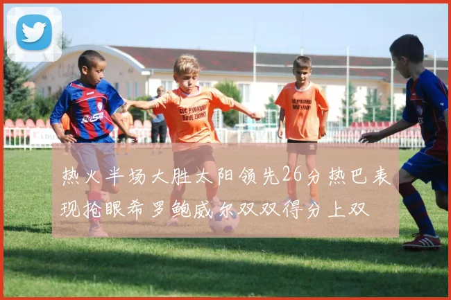 热火半场大胜太阳领先26分热巴表现抢眼希罗鲍威尔双双得分上双