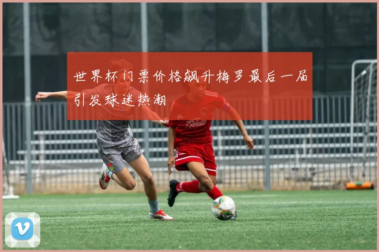 世界杯门票价格飙升梅罗最后一届引发球迷热潮