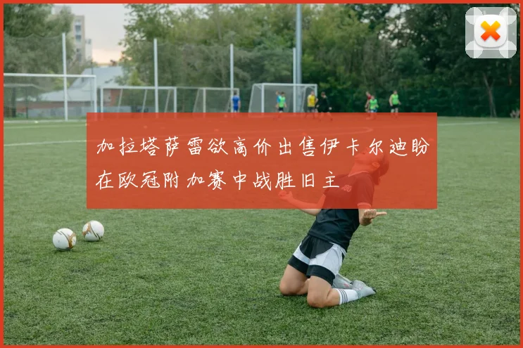 加拉塔萨雷欲高价出售伊卡尔迪盼在欧冠附加赛中战胜旧主