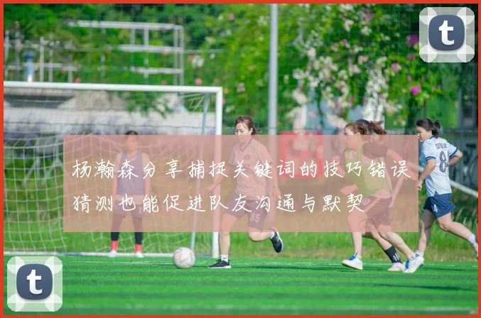 杨瀚森分享捕捉关键词的技巧错误猜测也能促进队友沟通与默契