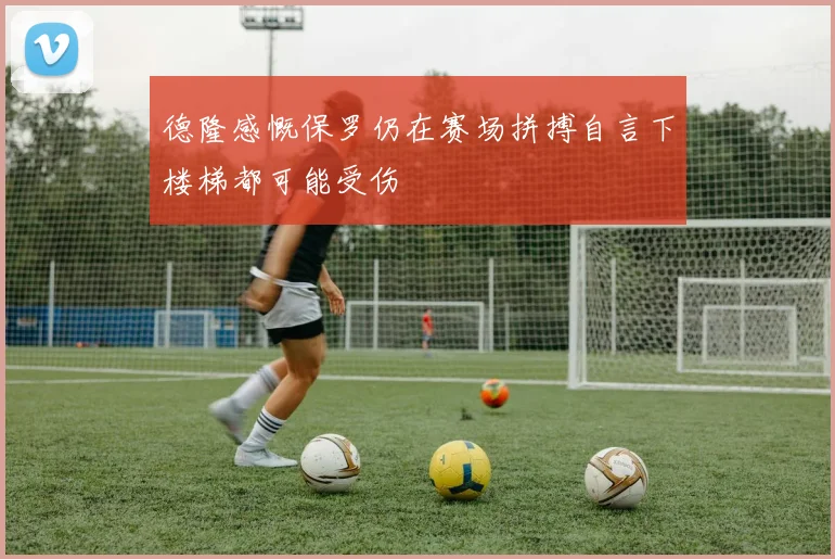 德隆感慨保罗仍在赛场拼搏自言下楼梯都可能受伤