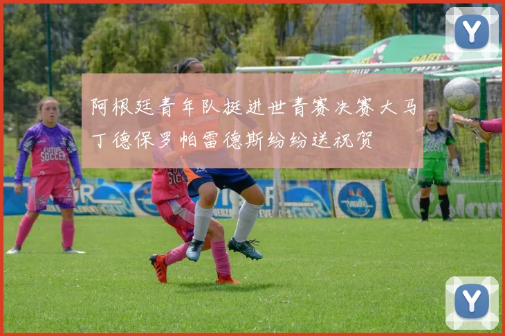 阿根廷青年队挺进世青赛决赛大马丁德保罗帕雷德斯纷纷送祝贺