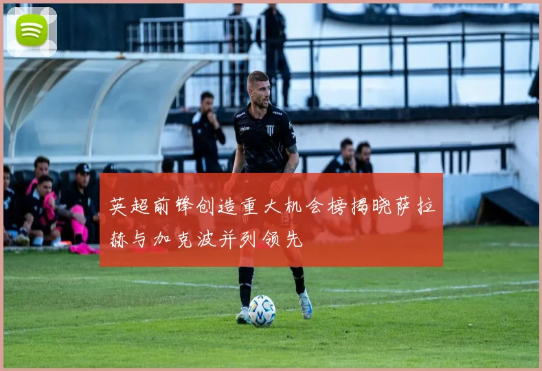 英超前锋创造重大机会榜揭晓萨拉赫与加克波并列领先