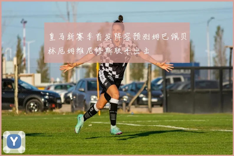 皇马新赛季首发阵容预测姆巴佩贝林厄姆维尼修斯联手出击