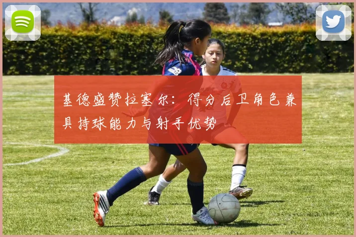 基德盛赞拉塞尔：得分后卫角色兼具持球能力与射手优势