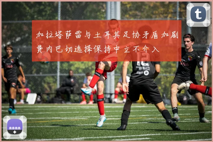 加拉塔萨雷与土耳其足协矛盾加剧费内巴切选择保持中立不介入
