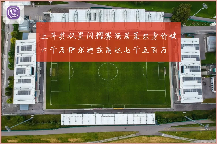 土耳其双星闪耀赛场居莱尔身价破六千万伊尔迪兹高达七千五百万