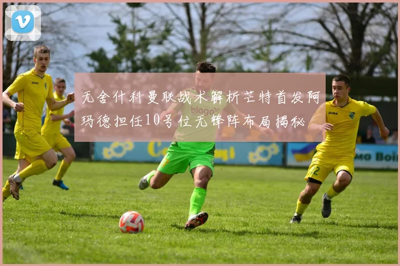 无舍什科曼联战术解析芒特首发阿玛德担任10号位无锋阵布局揭秘