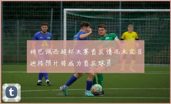 姆巴佩西超杯决赛首发情况未定吕迪格预计将成为首发球员