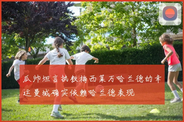 瓜帅坦言执教梅西莱万哈兰德的幸运曼城确实依赖哈兰德表现