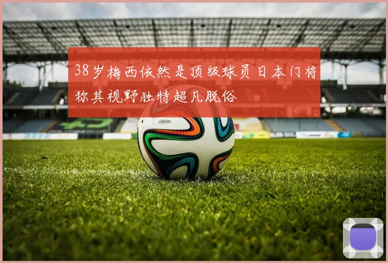 38岁梅西依然是顶级球员日本门将称其视野独特超凡脱俗