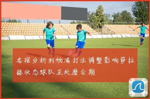 名宿分析利物浦打法调整影响萨拉赫状态球队正处磨合期