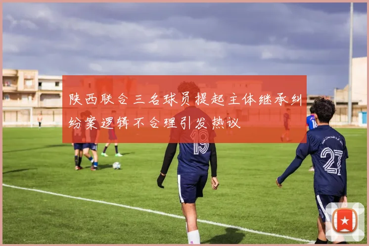 陕西联合三名球员提起主体继承纠纷案逻辑不合理引发热议