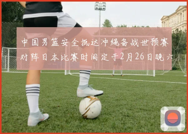 中国男篮安全抵达冲绳备战世预赛对阵日本比赛时间定于2月26日晚六点五分
