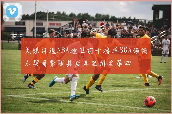 美媒评选NBA控卫前十榜单SGA领衔东契奇紧随其后库里排名第四