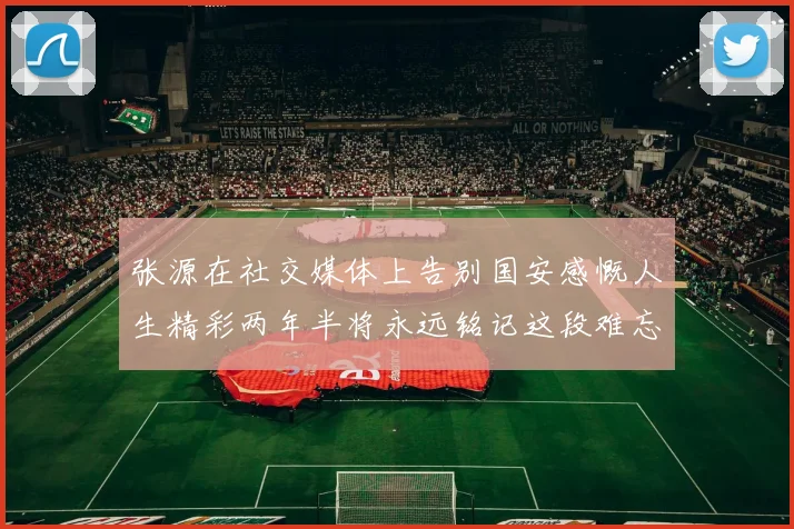 张源在社交媒体上告别国安感慨人生精彩两年半将永远铭记这段难忘故事