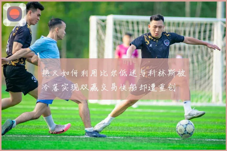 热火如何利用比尔低迷与科林斯被冷落实现双赢交易快船却遭重创