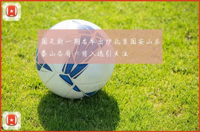 国足新一期名单出炉北京国安山东泰山各有六将入选引关注