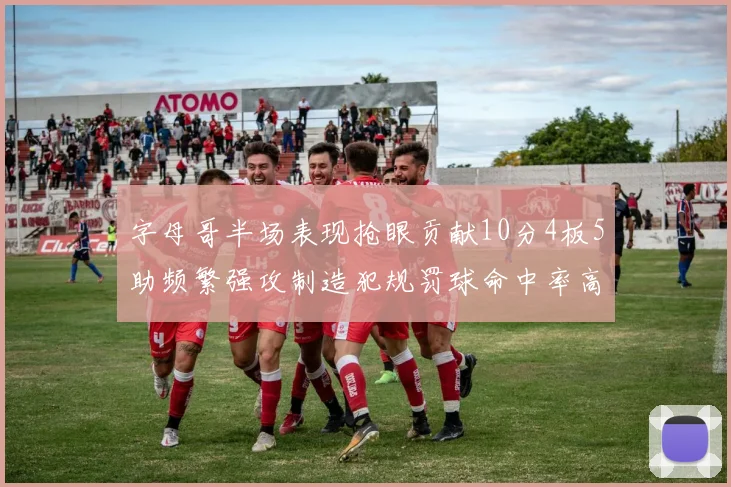 字母哥半场表现抢眼贡献10分4板5助频繁强攻制造犯规罚球命中率高