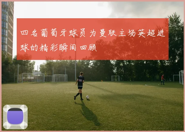 四名葡萄牙球员为曼联主场英超进球的精彩瞬间回顾
