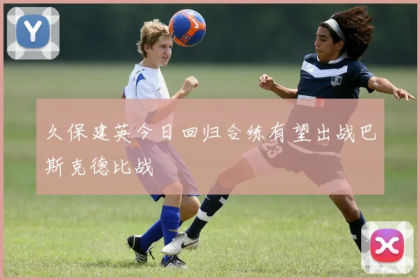 久保建英今日回归合练有望出战巴斯克德比战
