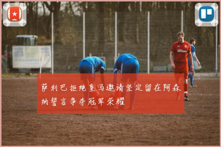 萨利巴拒绝皇马邀请坚定留在阿森纳誓言争夺冠军荣耀