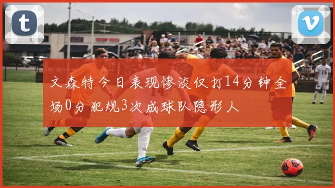 文森特今日表现惨淡仅打14分钟全场0分犯规3次成球队隐形人