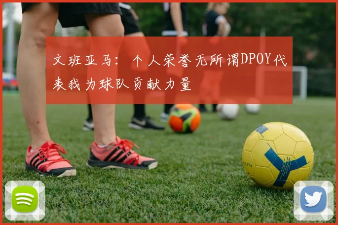 文班亚马：个人荣誉无所谓DPOY代表我为球队贡献力量