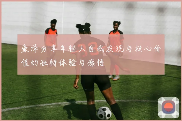 豪泽分享年轻人自我发现与核心价值的独特体验与感悟