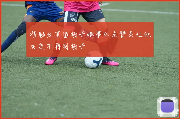 穆勒分享留胡子趣事队友赞美让他决定不再刮胡子