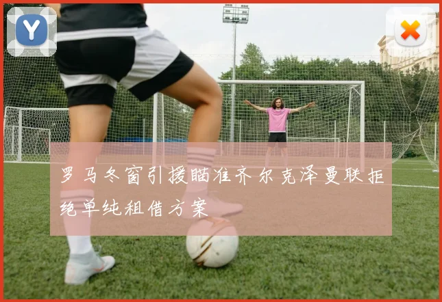 罗马冬窗引援瞄准齐尔克泽曼联拒绝单纯租借方案