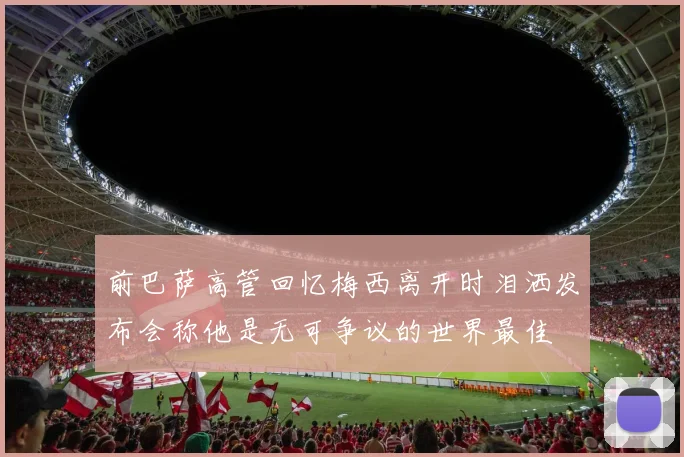 前巴萨高管回忆梅西离开时泪洒发布会称他是无可争议的世界最佳