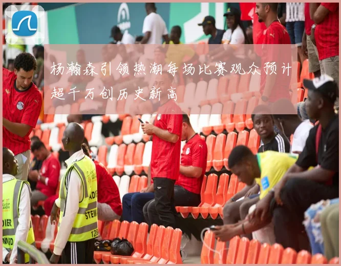 杨瀚森引领热潮每场比赛观众预计超千万创历史新高