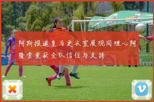 阿斯报道皇马更衣室展现同理心阿隆索重获全队信任与支持