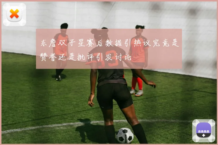 东詹双子星赛后数据引热议究竟是赞誉还是批评引发讨论