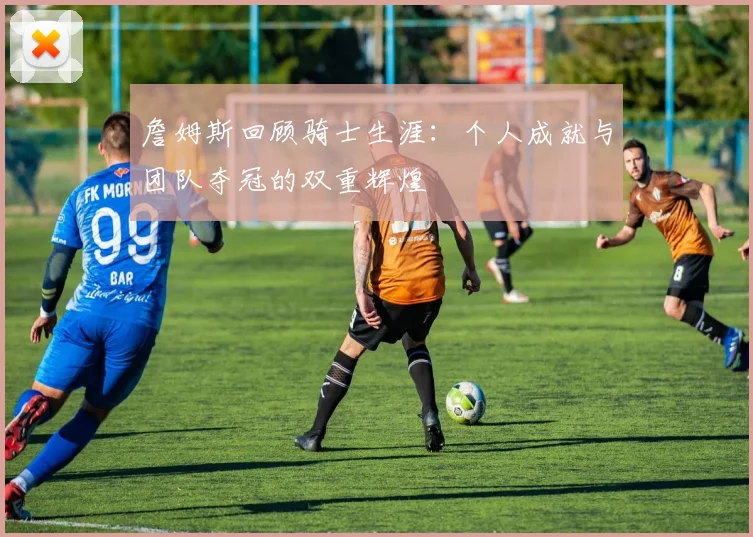 詹姆斯回顾骑士生涯：个人成就与团队夺冠的双重辉煌