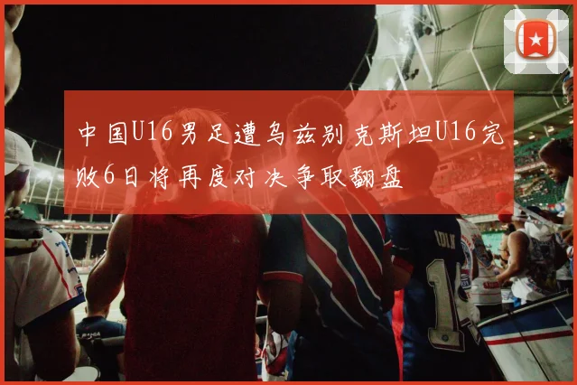 中国U16男足遭乌兹别克斯坦U16完败6日将再度对决争取翻盘